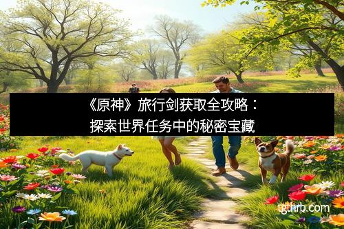 《原神》旅行剑获取全攻略：探索世界任务中的秘密宝藏